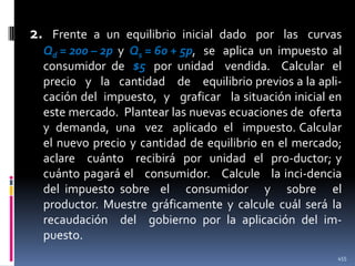 2.

Frente a un equilibrio inicial dado por las curvas
Qd = 200 – 2p y Qs = 60 + 5p, se aplica un impuesto al
consumidor de $5 por unidad vendida. Calcular el
precio y la cantidad de equilibrio previos a la aplicación del impuesto, y graficar la situación inicial en
este mercado. Plantear las nuevas ecuaciones de oferta
y demanda, una vez aplicado el impuesto. Calcular
el nuevo precio y cantidad de equilibrio en el mercado;
aclare cuánto recibirá por unidad el pro-ductor; y
cuánto pagará el consumidor. Calcule la inci-dencia
del impuesto sobre el consumidor y sobre el
productor. Muestre gráficamente y calcule cuál será la
recaudación del gobierno por la aplicación del impuesto.
455

 