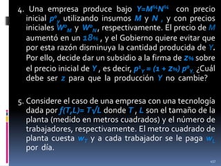 4. Una empresa produce bajo Y=M¼N¼ con precio
inicial p0y utilizando insumos M y N , y con precios
iniciales W0M y W0N , respectivamente. El precio de M
aumentó en un 18% , y el Gobierno quiere evitar que
por esta razón disminuya la cantidad producida de Y.
Por ello, decide dar un subsidio a la firma de z% sobre
el precio inicial de Y , es decir, p1Y = (1 + z%) p0Y. ¿Cuál
debe ser z para que la producción Y no cambie?
5. Considere el caso de una empresa con una tecnología
dada por f(T,L)= T√L donde T , L son el tamaño de la
planta (medido en metros cuadrados) y el número de
trabajadores, respectivamente. El metro cuadrado de
planta cuesta wT y a cada trabajador se le paga wL
por día.
457

 