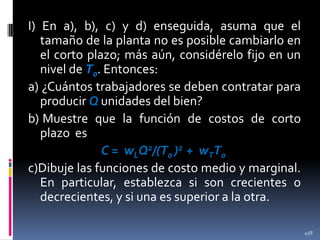 I) En a), b), c) y d) enseguida, asuma que el
tamaño de la planta no es posible cambiarlo en
el corto plazo; más aún, considérelo fijo en un
nivel de T0. Entonces:
a) ¿Cuántos trabajadores se deben contratar para
producir Q unidades del bien?
b) Muestre que la función de costos de corto
plazo es
C = wLQ2/(T0 )2 + wTT0
c)Dibuje las funciones de costo medio y marginal.
En particular, establezca si son crecientes o
decrecientes, y si una es superior a la otra.
458

 