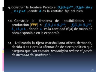 9. Construir la frontera Pareto si U1(x)=3x1/2 , U2(y)= 2ln y
, x + y =X , donde X es la cantidad fija del bien.

10. Construir la frontera de posibilidades de
producción (FPP) si f1(L1) = (L1)1/4, f2(L2)= (L2)1/2,
L1 +L2= L , donde L es la cantidad (fija) de mano de
obra disponible en la economía.

11. Utilizando la tijera marshalliana oferta-demanda,
decida si es cierta la afirmación de cierto político que
asegura que “un cambio tecnológico reduce el precio
de mercado del producto”.

461

 