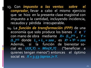 13. Con impuesto a las ventas sobre el
comprador, llevar a cabo el mismo ejercicio
que se hizo en la presente clase magistral con
impuesto a la cantidad, incluyendo incidencia,
recaudos y pérdida irrecuperable.
14. La función de transformación (FPP) de una
economía que solo produce los bienes X e Y
con mano de obra mediante X= (L2 )1/4 , Y =
(L1)1/3 donde L1 + L2 = 200 , es X4 + Y3 = 200
Además, si la función de bienestar social es U(X,Y) = Min{X,Y}
(“beneficiar a
quienes tengan menos”) entonces el óptimo
social es X = 3.53 (aprox.)= Y.
463

 