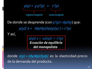 p(y) + y p’(y) = c’(y)
Ingreso marginal

costo marginal

De donde se desprende (con p’(y)= dp/dy) que:
p(y)[ 1 + (dp/dy)/(p(y)/y) ] = c’(y)

Y así,
p(y)[ 1 + 1/ε(y)] = c’(y)
Ecuación de equilibrio
del monopolista

donde ε(y) = (dy/dp)/(y/p) es la elasticidad-precio
de la demanda del producto.
486

 