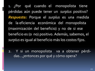 1. ¿Por

qué cuando el monopolista tiene
pérdidas aún puede tener un surplus positivo?
Respuesta: Porque el surplus es una medida
de la eficiencia económica del monopolista
(maximización del beneficio) y no de si ese
beneficio es (o no) positivo. Además, sabemos, el
surplus es igual al beneficio más los costos fijos.

2.

Y si un monopolista va a obtener pérdidas…¿entonces por qué y cómo opera?

493

 