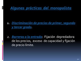 Algunas prácticas del monopolista

1. Discriminación de precios de primer, segundo
y tercer grado.

2. Barreras a la entrada: Fijación depredadora
de los precios, exceso de capacidad y fijación
de precio límite.

502

 