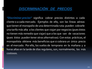 DISCRIMINACIÓN DE PRECIOS
“Discriminar precios” significa cobrar precios distintos a cada
cliente o a cada mercado. Ejemplos de ello, son las líneas aéreas
que tienen el monopolio de una determinada ruta: pueden cobrarle
una tarifa más alta a los clientes que viajan por negocios (pues éstos
no tienen más remedio que viajar) que a los que van de vacaciones
(pues éstos pueden tener otras alternativas). Con estas prácticas, el
monopolista obtiene más beneficios que si cobrara un único precio
en el mercado. Por ello, los vuelos de temprano en la mañana y a
horas altas en la tarde de días regulares, son, normalmente, los más
costosos.

503

 