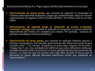 El economista británico A.C. Pigou (1920) clasificó este fenómeno en tres tipos:


Discriminación de primer grado, que consiste en aplicarle al comprador el
máximo precio que esté dispuesto a pagar por unidad del bien. Aquí se incluyen
negociaciones (y regateos) sobre el precio del bien. Un médico rural es un caso
típico.



Discriminación de segundo grado (o colocación de precios no-lineales
(nonlinear pricing), que consiste en aplicarle al comprador un precio diferente
dependiendo del número de unidades que compre. Por ejemplo, compras en
grandes cantidades, la factura telefónica.



Discriminación de tercer grado, que consiste en aplicarle distintos precios a
distintos compradores. Por ejemplo, promociones tipo “Descuento para los que
cumplan años”; “Los viernes, el aperitivo es gratis para mayores de 60 años”;
“Happy Hour”; etc. Una compañía de teléfonos que cobra diferentes tarifas por
llamadas durante el día o la noche es un buen ejemplo de esta discriminación de
precios. La razón de que los precios sean más altos durante el día es que la
demanda es rígida: algunas llamadas telefónicas tienen que realizarse en
horario laboral.

504

 