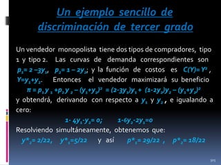 Un ejemplo sencillo de
discriminación de tercer grado
Un vendedor monopolista tiene dos tipos de compradores, tipo
1 y tipo 2. Las curvas de demanda correspondientes son
p1= 2 –3y1, p2= 1 – 2y2; y la función de costos es C(Y)= Y2 ,
Y=y1+y2. Entonces el vendedor maximizará su beneficio
π = p1 y 1 +p2 y 2 – (y1+y2)2 = (2-3y1)y1 + (1-2y2)y2 – (y1+y2)2
y obtendrá, derivando con respecto a y1 y y2 , e igualando a
cero:
1- 4y1-y2= 0;
1-6y2-2y1=0
Resolviendo simultáneamente, obtenemos que:
y*2= 2/22, y*1=5/22 y así
p*1= 29/22 , p*2= 18/22
505

 