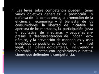 3. Las leyes sobre competencia pueden tener
varios objetivos generales: la promoción y
defensa de la competencia, la promoción de la
eficiencia económica y el bienestar de los
consumidores, la libertad de iniciativa, la
apertura de los mercados, la participación justa
y equitativa de medianas y pequeñas empresas, la desconcentración de poder económico, y la prevención de monopolios y usos
indebidos de posiciones de dominio. A nivel
legal, 12 países occidentales, incluyendo a
Colombia, cuentan con legislaciones e instituciones que defienden la competencia.

522

 