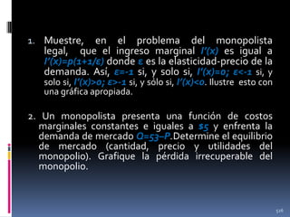 1. Muestre,

en el problema del monopolista
legal, que el ingreso marginal I’(x) es igual a
I’(x)=p(1+1/ε) donde ε es la elasticidad-precio de la
demanda. Así, ε=-1 si, y solo si, I’(x)=0; ε<-1 si, y
solo si, I’(x)>0; ε>-1 si, y sólo si, I’(x)<0. Ilustre esto con
una gráfica apropiada.

2. Un monopolista presenta una función de costos
marginales constantes e iguales a $5 y enfrenta la
demanda de mercado Q=53–P.Determine el equilibrio
de mercado (cantidad, precio y utilidades del
monopolio). Grafique la pérdida irrecuperable del
monopolio.

526

 