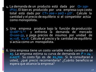 4. La demanda de un producto está dada por Q= 250(P/2). El bien es producido por una empresa cuyo costo
total está dado por CT= 200 + 20Q + 5Q2 . Calcule la
cantidad y el precio de equilibrio si el competidor actúa
como monopolista.
5. Una empresa produce bajo la función de producción
Q=6K0.5L0.5 y enfrenta la demanda de mercado
Q=100-5p, y paga precios de insumos por unidad de
wL=18, wK=8. Calcule el precio y la cantidad de equilibrio
si actúa como un monopolista.
6. Una empresa tiene un costo variable medio constante de
$5. La empresa estima su curva de demanda en P = 24 0.027Y. Su costo fijo es de $1,700. Si le consultaran a
usted, ¿qué precio recomendaría? ¿Cuánto beneficio se
espera que alcance la empresa?
528

 