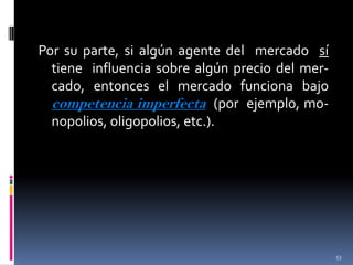 Por su parte, si algún agente del mercado sí
tiene influencia sobre algún precio del mercado, entonces el mercado funciona bajo
competencia imperfecta (por ejemplo, monopolios, oligopolios, etc.).

53

 