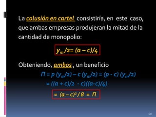 La colusión en cartel consistiría, en este caso,
que ambas empresas produjeran la mitad de la
cantidad de monopolio:

ym /2= (a – c)/4
Obteniendo, ambos , un beneficio
Π = p (ym/2) – c (ym/2) = (p - c) (ym/2)
= ((a + c)/2 - c)((a-c)/4)
= (a – c)2 / 8 = Π
543

 