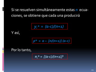 Si se resuelven simultáneamente estas n ecuaciones, se obtiene que cada una producirá

yi * = (a-c)/(n+1)
Y así,
p* = a – [n/(n+1)] (a-c)

Por lo tanto,
πi* = [(a-c)/(n+1)]2

554

 