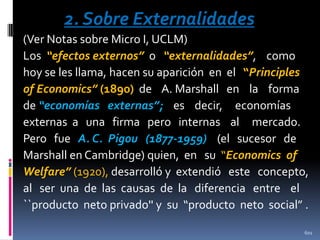 2. Sobre Externalidades
(Ver Notas sobre Micro I, UCLM)
Los “efectos externos” o “externalidades”, como
hoy se les llama, hacen su aparición en el “Principles
of Economics” (1890) de A. Marshall en la forma
de “economías externas”; es decir, economías
externas a una firma pero internas al mercado.
Pero fue A. C. Pigou (1877-1959) (el sucesor de
Marshall en Cambridge) quien, en su “Economics of
Welfare” (1920), desarrolló y extendió este concepto,
al ser una de las causas de la diferencia entre el
``producto neto privado'' y su “producto neto social” .
601

 