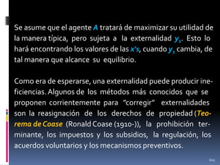Se asume que el agente A tratará de maximizar su utilidad de
la manera típica, pero sujeta a la externalidad y1. Esto lo
hará encontrando los valores de las x's, cuando y1 cambia, de
tal manera que alcance su equilibrio.
Como era de esperarse, una externalidad puede producir ineficiencias. Algunos de los métodos más conocidos que se
proponen corrientemente para ”corregir” externalidades
son la reasignación de los derechos de propiedad (Teorema de Coase (Ronald Coase (1910-)), la prohibición terminante, los impuestos y los subsidios, la regulación, los
acuerdos voluntarios y los mecanismos preventivos.
605

 