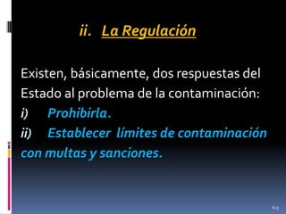 ii. La Regulación
Existen, básicamente, dos respuestas del
Estado al problema de la contaminación:
i) Prohibirla.
ii) Establecer límites de contaminación
con multas y sanciones.

615

 