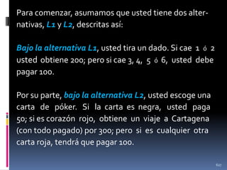 Para comenzar, asumamos que usted tiene dos alternativas, L1 y L2, descritas así:
Bajo la alternativa L1, usted tira un dado. Si cae 1 ó 2
usted obtiene 200; pero si cae 3, 4, 5 ó 6, usted debe
pagar 100.
Por su parte, bajo la alternativa L2, usted escoge una
carta de póker. Si la carta es negra, usted paga
50; si es corazón rojo, obtiene un viaje a Cartagena
(con todo pagado) por 300; pero si es cualquier otra
carta roja, tendrá que pagar 100.
627

 