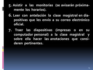 5. Asistir a las monitorías (se avisarán próximamente los horarios).

6. Leer con antelación la clase magistral en diapositivas que les envío a su correo electrónico
oficial.

7. Traer las diapositivas (impresas o en su
computador personal) a la clase magistral y
sobre ella hacer las anotaciones que consideren pertinentes.

63

 