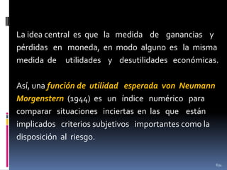 La idea central es que la medida de ganancias y
pérdidas en moneda, en modo alguno es la misma
medida de utilidades y desutilidades económicas.
Así, una función de utilidad esperada von Neumann
Morgenstern (1944) es un índice numérico para
comparar situaciones inciertas en las que están
implicados criterios subjetivos importantes como la
disposición al riesgo.
634

 