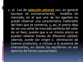 2. a) Los de selección adversa son, en general
(aunque no exclusivamente), modelos de
mercado, en el que uno de los agentes no
puede observar una característica inalterable
del bien que se comercia, y, así, el precio deja
de ser una señal de mercado perfecta del valor
de un bien, puesto que a un mismo precio se
pueden obtener bienes de diferente calidad;
además, puede dar origen a eliminación de
buenos productos, o incluso a la ausencia de
intercambio, en donde los equilibrios no son
óptimos de Pareto (second-best).
654

 