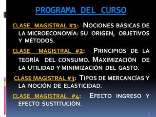 PROGRAMA DEL CURSO
CLASE MAGISTRAL #1: NOCIONES BÁSICAS DE
LA MICROECONOMÍA: SU ORIGEN, OBJETIVOS
Y MÉTODOS.
CLASE

MAGISTRAL #2:

PRINCIPIOS DE
MAXIMIZACIÓN

LA

TEORÍA DEL CONSUMO.
DE
LA UTILIDAD Y MINIMIZACIÓN DEL GASTO.
CLASE MAGISTRAL #3: TIPOS DE MERCANCÍAS Y
LA NOCIÓN DE ELASTICIDAD.
CLASE MAGISTRAL #4:
EFECTO SUSTITUCIÓN.

EFECTO

INGRESO Y
7

 