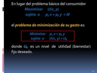 En lugar del problema básico del consumidor
Maximizar U(x, y)
sujeta a p₁ x + p₂ y = M
el problema de minimización de su gasto es:
Minimizar p₁ x + p₂ y
sujeta a U(x, y) = U₀

donde U₀ es un nivel de utilidad (bienestar)
fijo deseado.

95

 