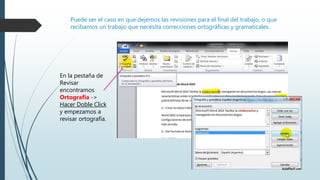 Puede ser el caso en que dejemos las revisiones para el final del trabajo, o que
recibamos un trabajo que necesita correcciones ortográficas y gramaticales.
En la pestaña de
Revisar
encontramos
Ortografía ->
Hacer Doble Click
y empezamos a
revisar ortografía.
 
