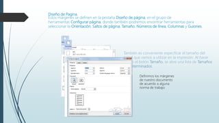 Diseño de Pagina.
Estos márgenes se definen en la pestaña Diseño de página, en el grupo de
herramientas Configurar página, donde también podremos encontrar herramientas para
seleccionar la Orientación, Saltos de página, Tamaño, Números de línea, Columnas y Guiones.
También es conveniente especificar el tamaño del
papel que vamos a utilizar en la impresión. Al hacer
clic en el botón Tamaño, se abre una lista de Tamaños
predeterminados.
Definimos los márgenes
de nuestro documento
de acuerdo a alguna
norma de trabajo
 