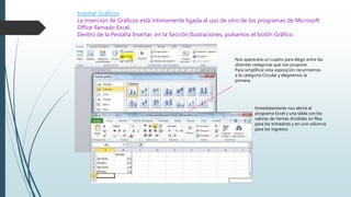 Insertar Gráficos
La inserción de Gráficos está íntimamente ligada al uso de otro de los programas de Microsoft
Office llamado Excel.
Dentro de la Pestaña Insertar, en la Sección Ilustraciones, pulsamos el botón Gráfico.
Nos aparecerá un cuadro para elegir entre las
distintas categorías que nos propone.
Para simplificar esta exposición recurriremos
a la categoría Circular y elegiremos la
primera.
Inmediatamente nos abrirá el
programa Excel y una tabla con los
valores de Ventas divididas en filas
para los trimestres y en una columna
para los ingresos.
 