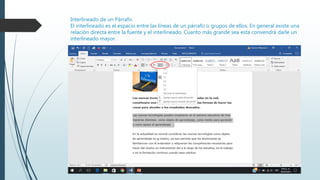 Interlineado de un Párrafo.
El interlineado es el espacio entre las líneas de un párrafo o grupos de ellos. En general existe una
relación directa entre la fuente y el interlineado. Cuanto más grande sea esta convendrá darle un
interlineado mayor.
 
