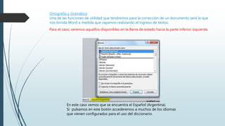 Ortografía y Gramática
Una de las funciones de utilidad que tendremos para la corrección de un documento será la que
nos brinda Word a medida que vayamos realizando el ingreso de textos.
Para el caso, veremos aquellos disponibles en la Barra de estado hacia la parte inferior izquierda.
En este caso vemos que se encuentra el Español (Argentina).
Si pulsamos en este botón accederemos a muchos de los idiomas
que vienen configurados para el uso del diccionario.
 