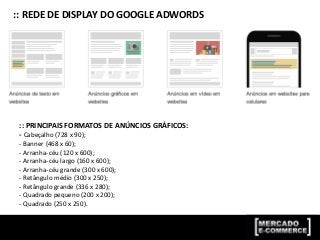 :: REDE DE DISPLAY DO GOOGLE ADWORDS
:: PRINCIPAIS FORMATOS DE ANÚNCIOS GRÁFICOS:
- Cabeçalho (728 x 90);
- Banner (468 x 60);
- Arranha-céu (120 x 600);
- Arranha-céu largo (160 x 600);
- Arranha-céu grande (300 x 600);
- Retângulo médio (300 x 250);
- Retângulo grande (336 x 280);
- Quadrado pequeno (200 x 200);
- Quadrado (250 x 250).
 