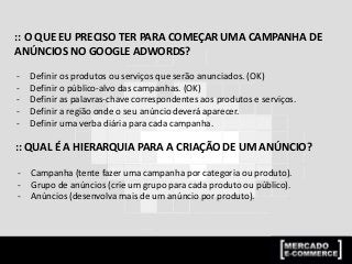 :: O QUE EU PRECISO TER PARA COMEÇAR UMA CAMPANHA DE
ANÚNCIOS NO GOOGLE ADWORDS?
- Definir os produtos ou serviços que serão anunciados. (OK)
- Definir o público-alvo das campanhas. (OK)
- Definir as palavras-chave correspondentes aos produtos e serviços.
- Definir a região onde o seu anúncio deverá aparecer.
- Definir uma verba diária para cada campanha.
:: QUAL É A HIERARQUIA PARA A CRIAÇÃO DE UM ANÚNCIO?
- Campanha (tente fazer uma campanha por categoria ou produto).
- Grupo de anúncios (crie um grupo para cada produto ou público).
- Anúncios (desenvolva mais de um anúncio por produto).
 