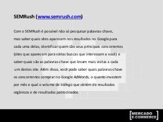 SEMRush (www.semrush.com)
Com o SEMRush é possível não só pesquisar palavras-chave,
mas saber quais sites aparecem nos resultados no Google para
cada uma delas, identificar quem são seus principais concorrentes
(sites que aparecem para várias buscas que interessam a você) e
saber quais são as palavras-chave que levam mais visitas a cada
um destes site. Além disso, você pode saber quais palavras-chave
os concorrentes comprar no Google AdWords, o quanto investem
por mês e qual o volume de tráfego que obtém de resultados
orgânicos e de resultados patrocinados.
 