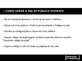 :: COMO GERAR A TAG DE PÚBLICO VISITANTE
:: Vá em Facebook Business > Conta de Anúncio > Públicos
:: Clique em Criar público > Público personalizado > Tráfego no site
:: Escolha as configurações e clique em Criar público
:: Depois, clique na engrenagem no lado esquerdo inferior e escolha
“Visualizar código do pixel”
:: Copie o código e cole em todas as páginas do seu site.
 