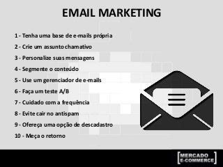 EMAIL MARKETING
1 - Tenha uma base de e-mails própria
2 - Crie um assunto chamativo
3 - Personalize suas mensagens
4 - Segmente o conteúdo
5 - Use um gerenciador de e-mails
6 - Faça um teste A/B
7 - Cuidado com a frequência
8 - Evite cair no antispam
9 - Ofereça uma opção de descadastro
10 - Meça o retorno
 
