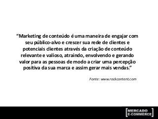 “Marketing de conteúdo é uma maneira de engajar com
seu público-alvo e crescer sua rede de clientes e
potenciais clientes através da criação de conteúdo
relevante e valioso, atraindo, envolvendo e gerando
valor para as pessoas de modo a criar uma percepção
positiva da sua marca e assim gerar mais vendas.”
Fonte: www.rockcontent.com
 