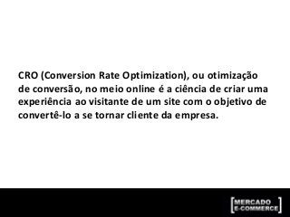 CRO (Conversion Rate Optimization), ou otimização
de conversão, no meio online é a ciência de criar uma
experiência ao visitante de um site com o objetivo de
convertê-lo a se tornar cliente da empresa.
 