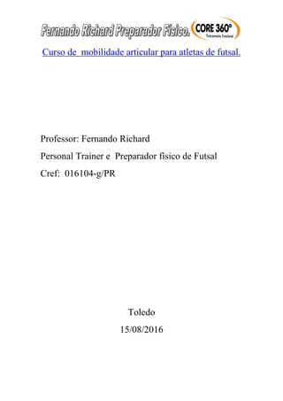 Curso de mobilidade articular para atletas de futsal.
Professor: Fernando Richard
Personal Trainer e Preparador físico de Futsal
Cref: 016104-g/PR
Toledo
15/08/2016
 