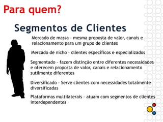 Mercado de massa – mesma proposta de valor, canais e
relacionamento para um grupo de clientes
Mercado de nicho – clientes específicos e especializados
Segmentado – fazem distinção entre diferentes necessidades
e oferecem proposta de valor, canais e relacionamento
sutilmente diferentes
Diversificado – Serve clientes com necessidades totalmente
diversificadas
Plataformas multilaterais – atuam com segmentos de clientes
interdependentes
Para quem?
 