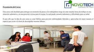 Presentación del Curso:
Este curso está diseñado para entregar un momento de pausa a los trabajadores luego de estar muchas horas de trabajo en una
situación sedentaria y en una posición viciosa para el cuerpo, la cual puede causarle malestares y dificultades para su salud.
Es por ello que la idea de este curso es crear hábitos para prevenir enfermedades laborales y aprovechar de mejor manera el
espacio que existe a la hora de desempeñar nuestras labores.
 