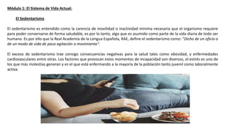 Módulo 1: El Sistema de Vida Actual:
El Sedentarismo
El sedentarismo es entendido como la carencia de movilidad o inactividad mínima necesaria que el organismo requiere
para poder conservarse de forma saludable, es por lo tanto, algo que es asumido como parte de la vida diaria de todo ser
humano. Es por ello que la Real Academia de la Lengua Española, RAE, define el sedentarismo como: “Dicho de un oficio o
de un modo de vida de poca agitación o movimiento”.
El exceso de sedentarismo trae consigo consecuencias negativas para la salud tales como obesidad, y enfermedades
cardiovasculares entre otras. Los factores que provocan estos momentos de incapacidad son diversos, el estrés es uno de
los que más molestias generan y es el que está enfermando a la mayoría de la población tanto juvenil como laboralmente
activa.
 