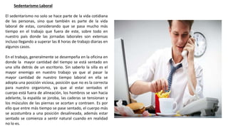 Sedentarismo Laboral
El sedentarismo no solo se hace parte de la vida cotidiana
de las personas, sino que también es parte de la vida
laboral de estas, considerando que se pasa mucho más
tiempo en el trabajo que fuera de este, sobre todo en
nuestro país donde las jornadas laborales son extensas
incluso llegando a superar las 8 horas de trabajo diarias en
algunos casos.
En el trabajo, generalmente se desempeña en la oficina en
donde la mayor cantidad del tiempo se está sentado en
una silla detrás de un escritorio. Sin saberlo la silla es el
mayor enemigo en nuestro trabajo ya que al pasar la
mayor cantidad de nuestro tiempo laboral en ella se
adopta una posición viciosa, posición que no es la correcta
para nuestro organismo, ya que al estar sentados el
cuerpo está fuera de alineación, los hombros se van hacia
adelante, la espalda se joroba, las caderas se tensionan y
los músculos de las piernas se acortan y contraen. Es por
ello que entre más tiempo se pase sentado, el cuerpo más
se acostumbra a una posición desalineada, además estar
sentado se comienza a sentir natural cuando en realidad
no lo es.
 