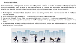 Sedentarismo Laboral
Tomando en cuenta que las jornadas laborales en nuestro país son extensas, en muchos casos no queda tiempo para poder
realizar actividad física fuera de este, es por ello que uno de los cambios más importantes para poder combatir el
sedentarismo laboral es dentro de nuestro lugar de trabajo, para ello se pueden seguir algunas recomendaciones:
 Realizar pausas dentro del trabajo, sobre todo cuando este es muy extenso. No se recomienda estar más de dos horas
seguidas sentados.
 Realizar ejercicios como elongaciones y estiramientos dentro de nuestra jornada laboral.
 Mantenerse hidratado durante el día, esto ayuda tanto a nuestra mente como a nuestro cuerpo para poder funcionar.
 Evitar usar el ascensor y preferir las escaleras es una forma de poder hacer ejercicio y mantenernos activos dentro de la
oficina.
 Si se quiere hablar con algún compañero no utilizar teléfono ni correos, caminar a su puesto de trabajo es mejor opción
para mantenerse en movimiento.
 