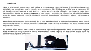 Fatiga Mental
Tanto la fatiga mental como el stress suele padecerse en trabajos que están relacionados al sedentarismo laboral. Son
actividades que a simple vista parecen cómodas pero con una carga física debido a que se debe pasar la mayor parte del
día sentado, adoptando posturas viciosas, estáticas y con frecuencia incorrectas o forzadas y que poseen un escaso grado
de movimiento. Además son labores que exigen gran conocimiento y tratamiento de información y aplicación de funciones
cognitivas en gran intensidad, como actividades de resolución de problemas, razonamiento, atención, concentración y
memoria.
Es por ello que esta constante actividad mental que se suele mantener, incluso en los momentos de reposo, afecta nuestro
organismo ya que ejerce una presión innecesaria sobre nuestro sistema musculo-esquelético y nos impide ver con claridad
lo que está sucediendo.
Así podemos definir la fatiga mental como “la disminución de capacidad tanto física como mental de un individuo luego de
haber realizado un trabajo durante un periodo determinado de tiempo, luego de que este esfuerzo exigido excede las
capacidades de respuesta del individuo”.
 