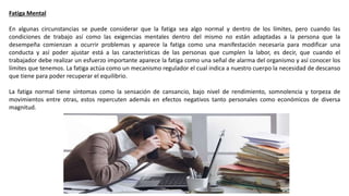 Fatiga Mental
En algunas circunstancias se puede considerar que la fatiga sea algo normal y dentro de los límites, pero cuando las
condiciones de trabajo así como las exigencias mentales dentro del mismo no están adaptadas a la persona que la
desempeña comienzan a ocurrir problemas y aparece la fatiga como una manifestación necesaria para modificar una
conducta y así poder ajustar está a las características de las personas que cumplen la labor, es decir, que cuando el
trabajador debe realizar un esfuerzo importante aparece la fatiga como una señal de alarma del organismo y así conocer los
límites que tenemos. La fatiga actúa como un mecanismo regulador el cual indica a nuestro cuerpo la necesidad de descanso
que tiene para poder recuperar el equilibrio.
La fatiga normal tiene síntomas como la sensación de cansancio, bajo nivel de rendimiento, somnolencia y torpeza de
movimientos entre otras, estos repercuten además en efectos negativos tanto personales como económicos de diversa
magnitud.
 