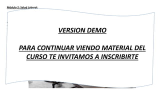Módulo 2: Salud Laboral:
El espacio de trabajo
¿Cómo se define un espacio de trabajo?, para que podamos desempeñar nuestras labores de forma óptima se debe
comprender que se necesita un espacio de trabajo adecuado, que cumpla con todas las consideraciones de comodidad
y confort que se exige. Estas consideraciones tienen que ver tanto con temas físicos como postura, movimientos
repetidos, fuerza, espacios, como con factores organizacionales como el clima laboral y finalmente y no menos
importante también con factores ambientales como ruido, temperatura, iluminación, entre los más importantes.
VERSION DEMO
PARA CONTINUAR VIENDO MATERIAL DEL
CURSO TE INVITAMOS A INSCRIBIRTE
 