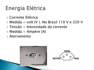    Corrente Elétrica
   Medida = volt (V ). No Brasil 110 V e 220 V
   Tensão = Intensidade da corrente
   Medida = Ampère (A)
   Aterramento
 