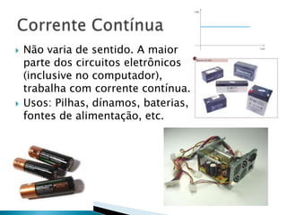    Não varia de sentido. A maior
    parte dos circuitos eletrônicos
    (inclusive no computador),
    trabalha com corrente contínua.
   Usos: Pilhas, dínamos, baterias,
    fontes de alimentação, etc.
 
