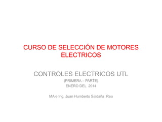 CURSO DE SELECCIÓN DE MOTORES
ELECTRICOS
CONTROLES ELECTRICOS UTL
(PRIMERA – PARTE)
ENERO DEL 2014
MA e Ing. Juan Humberto Saldaña Rea
 